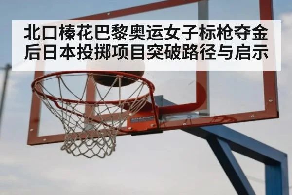 北口榛花巴黎奥运女子标枪夺金后日本投掷项目突破路径与启示